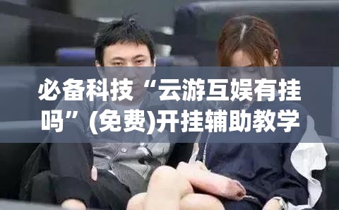 必备科技“云游互娱有挂吗	”(免费)开挂辅助教学(最新辅助开挂教程)